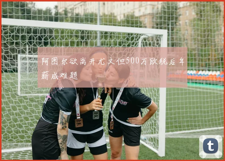 阿图尔欲离开尤文但500万欧税后年薪成难题